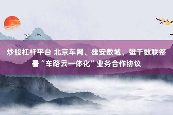 炒股杠杆平台 北京车网、雄安数城、雄千数联签署“车路云一体化”业务合作协议