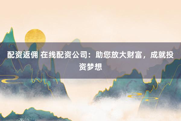 配资返佣 在线配资公司：助您放大财富，成就投资梦想