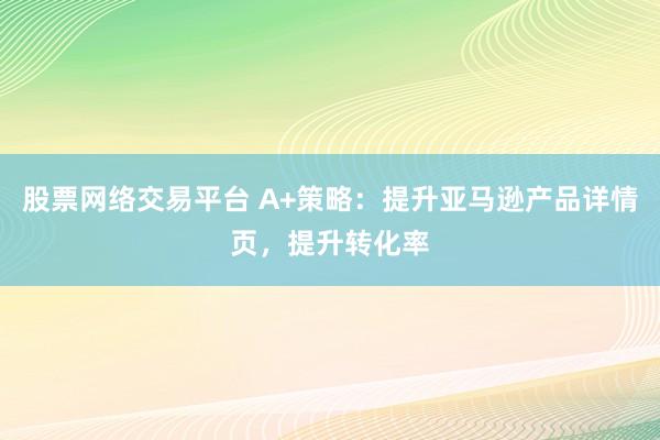 股票网络交易平台 A+策略：提升亚马逊产品详情页，提升转化率