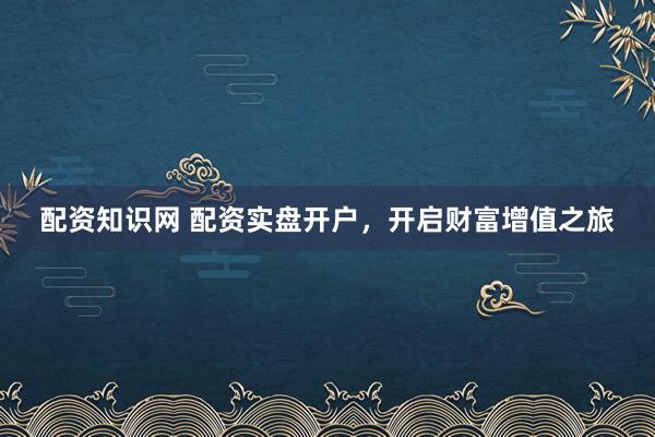 配资知识网 配资实盘开户，开启财富增值之旅