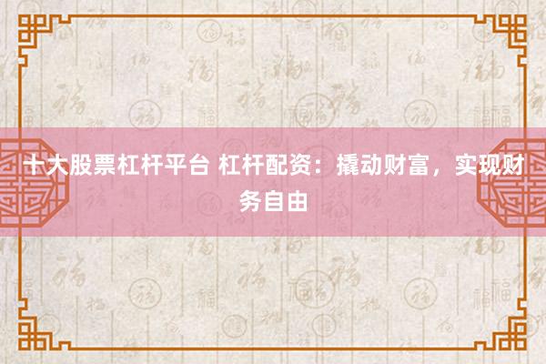 十大股票杠杆平台 杠杆配资：撬动财富，实现财务自由