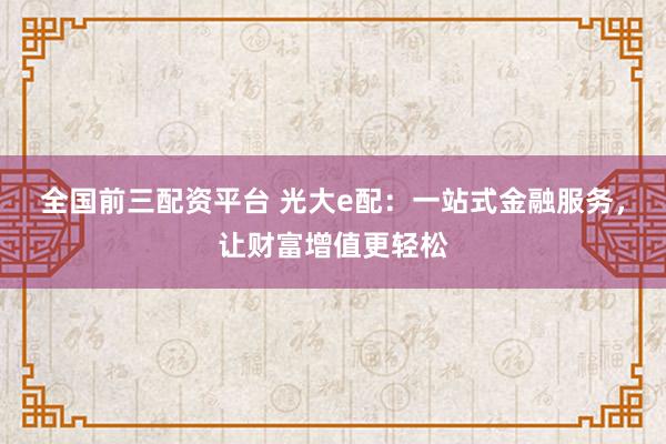 全国前三配资平台 光大e配：一站式金融服务，让财富增值更轻松