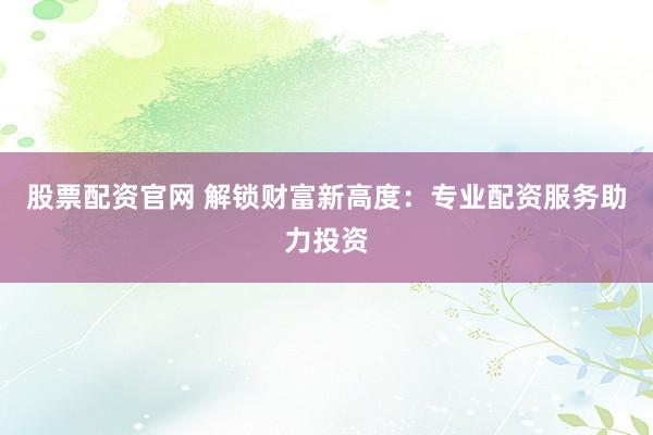 股票配资官网 解锁财富新高度：专业配资服务助力投资