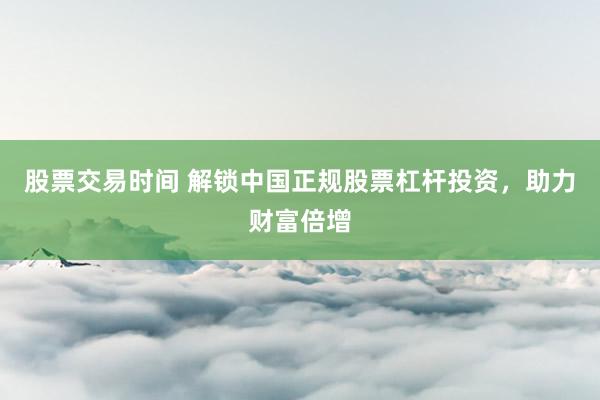 股票交易时间 解锁中国正规股票杠杆投资，助力财富倍增