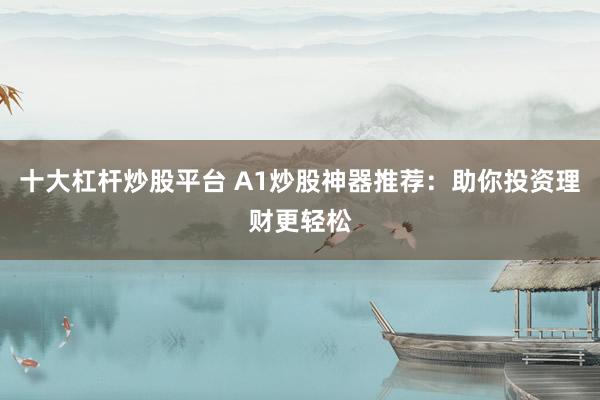 十大杠杆炒股平台 A1炒股神器推荐：助你投资理财更轻松