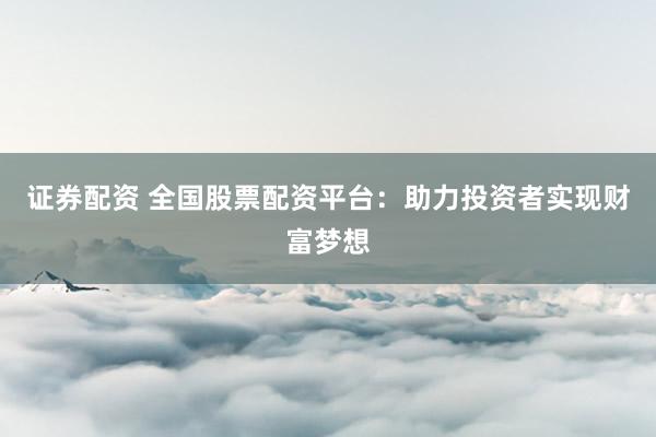 证券配资 全国股票配资平台：助力投资者实现财富梦想