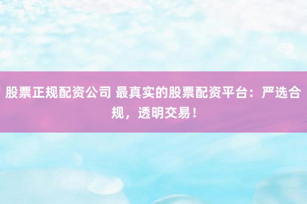 股票正规配资公司 最真实的股票配资平台：严选合规，透明交易！