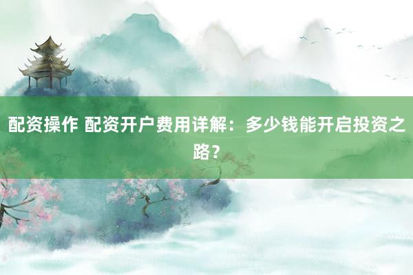 配资操作 配资开户费用详解：多少钱能开启投资之路？