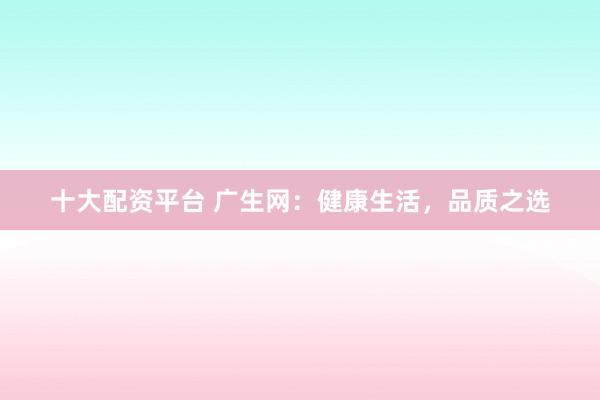 十大配资平台 广生网：健康生活，品质之选