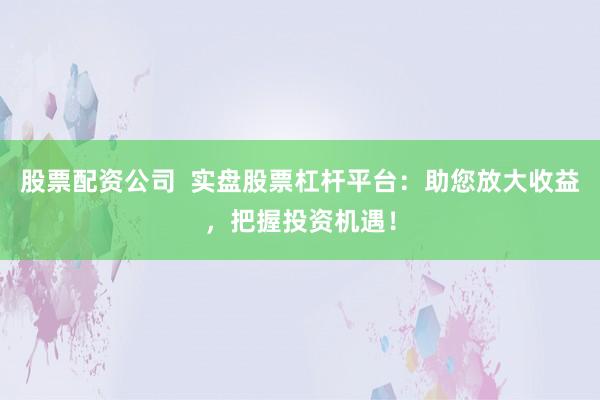 股票配资公司 实盘股票杠杆平台:助您放大收益,把握投资机遇!