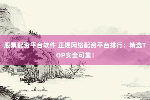 股票配资平台软件 正规网络配资平台排行：精选TOP安全可靠！
