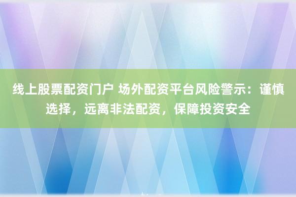 线上股票配资门户 场外配资平台风险警示：谨慎选择，远离非法配资，保障投资安全