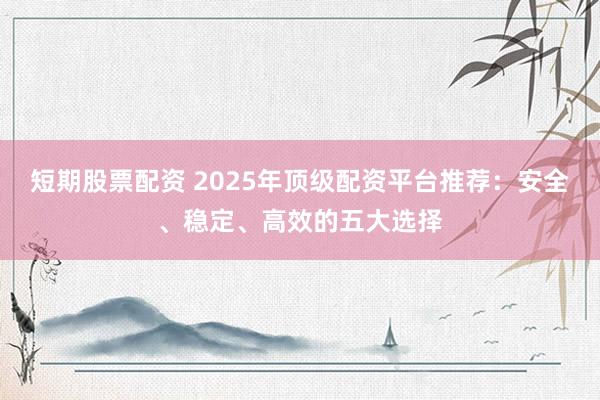 短期股票配资 2025年顶级配资平台推荐：安全、稳定、高效的五大选择