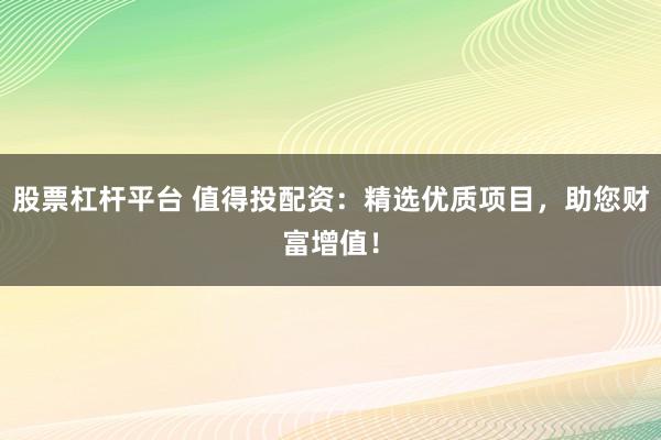 股票杠杆平台 值得投配资：精选优质项目，助您财富增值！