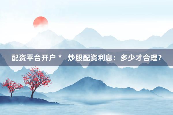 配资平台开户 *   炒股配资利息：多少才合理？