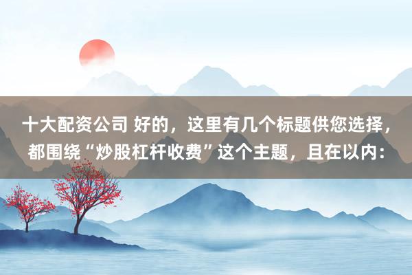 十大配资公司 好的，这里有几个标题供您选择，都围绕“炒股杠杆收费”这个主题，且在以内：