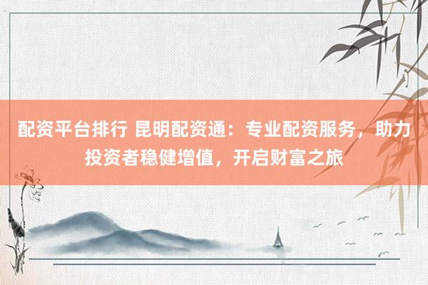 配资平台排行 昆明配资通：专业配资服务，助力投资者稳健增值，开启财富之旅