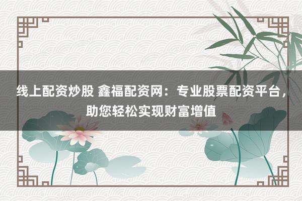 线上配资炒股 鑫福配资网：专业股票配资平台，助您轻松实现财富增值