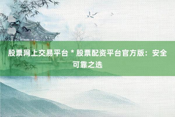 股票网上交易平台 * 股票配资平台官方版：安全可靠之选