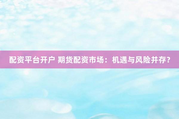 配资平台开户 期货配资市场：机遇与风险并存？