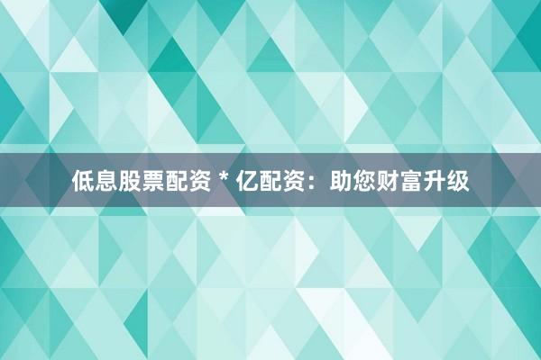 低息股票配资 * 亿配资：助您财富升级