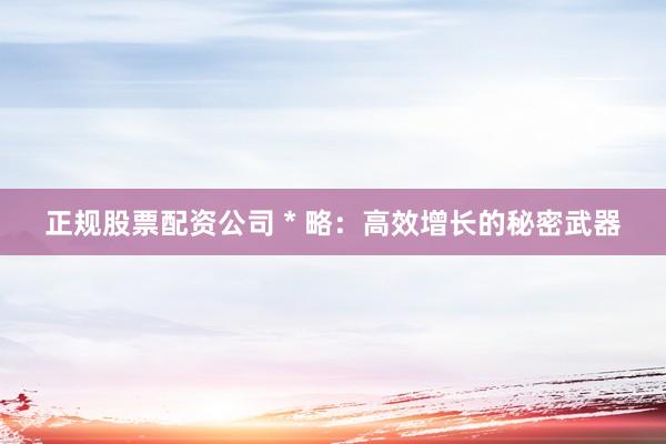 正规股票配资公司 * 略：高效增长的秘密武器