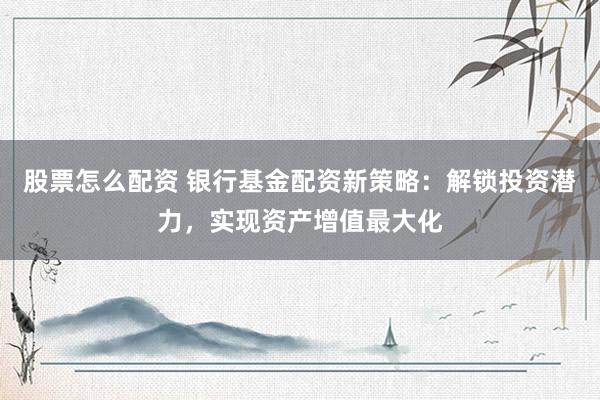 股票怎么配资 银行基金配资新策略：解锁投资潜力，实现资产增值最大化