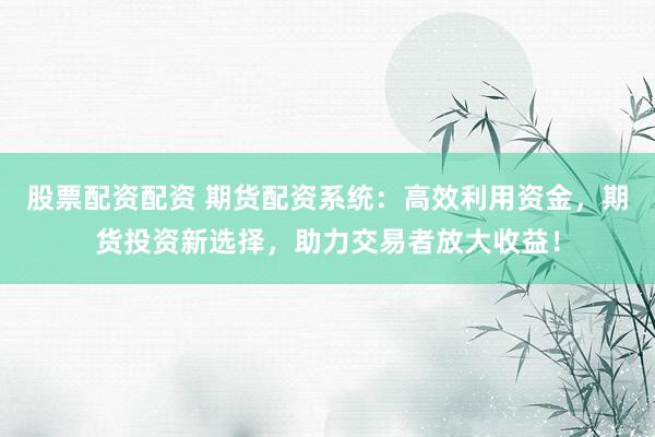 股票配资配资 期货配资系统：高效利用资金，期货投资新选择，助力交易者放大收益！