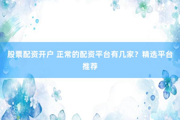 股票配资开户 正常的配资平台有几家？精选平台推荐