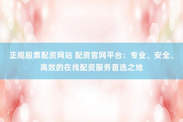 正规股票配资网站 配资官网平台：专业、安全、高效的在线配资服务首选之地