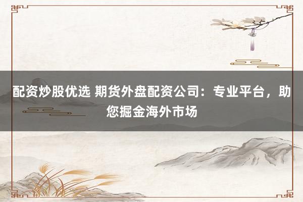 配资炒股优选 期货外盘配资公司：专业平台，助您掘金海外市场