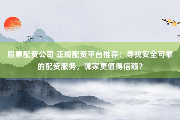 股票配资公司 正规配资平台推荐：寻找安全可靠的配资服务，哪家更值得信赖？