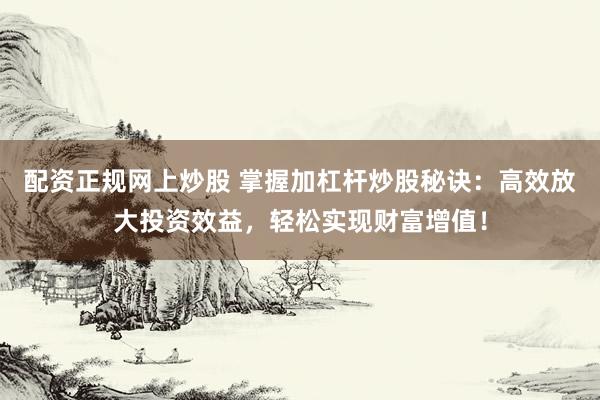 配资正规网上炒股 掌握加杠杆炒股秘诀：高效放大投资效益，轻松实现财富增值！