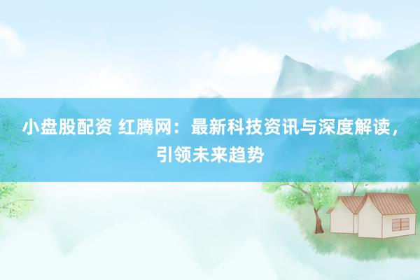 小盘股配资 红腾网：最新科技资讯与深度解读，引领未来趋势