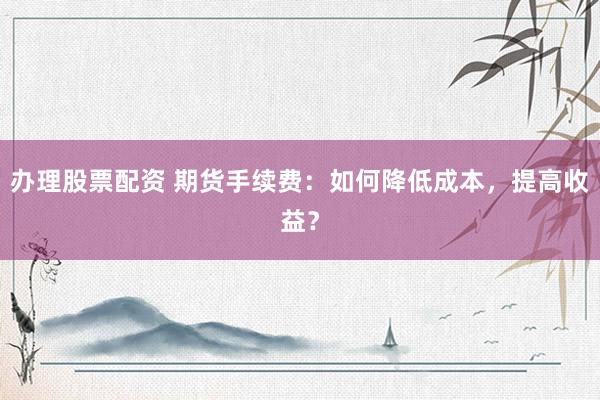 办理股票配资 期货手续费：如何降低成本，提高收益？