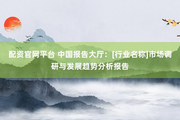 配资官网平台 中国报告大厅：[行业名称]市场调研与发展趋势分析报告