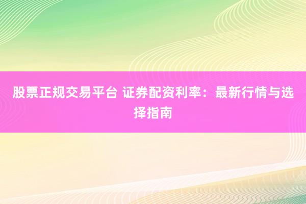 股票正规交易平台 证券配资利率：最新行情与选择指南
