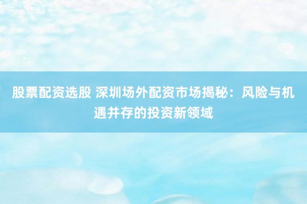 股票配资选股 深圳场外配资市场揭秘：风险与机遇并存的投资新领域