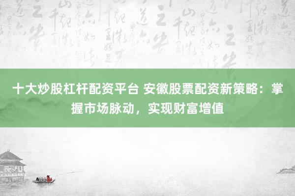 十大炒股杠杆配资平台 安徽股票配资新策略：掌握市场脉动，实现财富增值