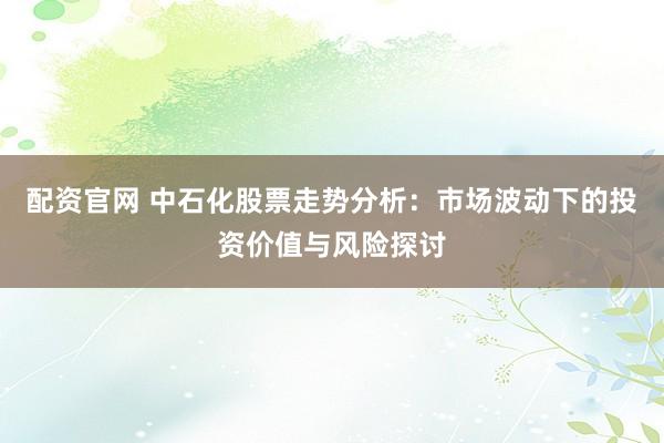 配资官网 中石化股票走势分析：市场波动下的投资价值与风险探讨