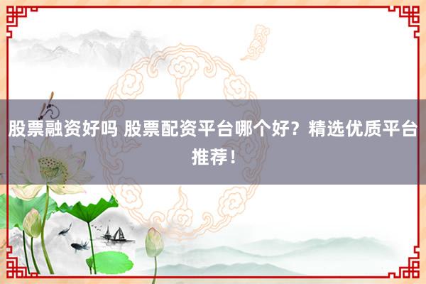 股票融资好吗 股票配资平台哪个好？精选优质平台推荐！