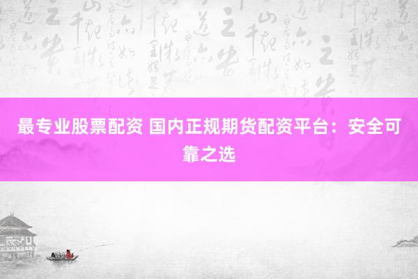 最专业股票配资 国内正规期货配资平台：安全可靠之选