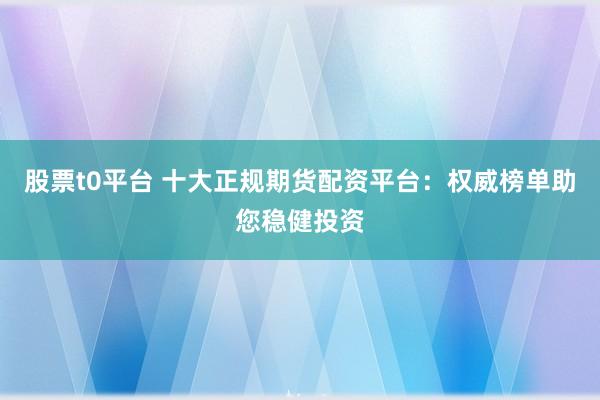 股票t0平台 十大正规期货配资平台：权威榜单助您稳健投资