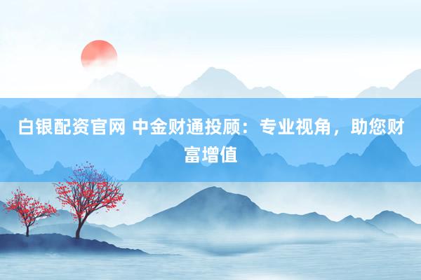 白银配资官网 中金财通投顾：专业视角，助您财富增值