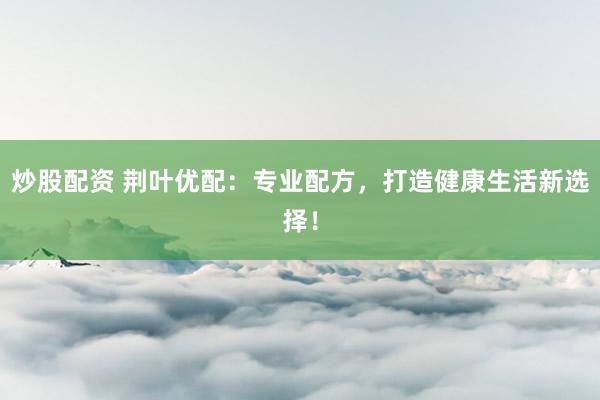 炒股配资 荆叶优配：专业配方，打造健康生活新选择！