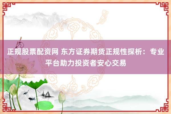 正规股票配资网 东方证券期货正规性探析：专业平台助力投资者安心交易