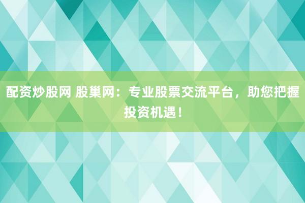 配资炒股网 股巢网：专业股票交流平台，助您把握投资机遇！
