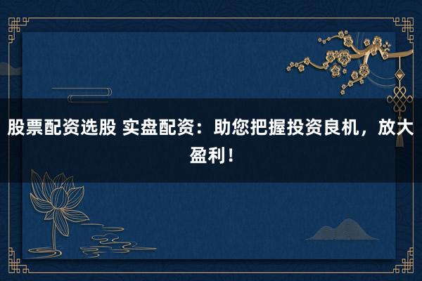 股票配资选股 实盘配资：助您把握投资良机，放大盈利！