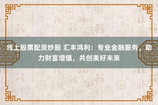 线上股票配资炒股 汇丰鸿利：专业金融服务，助力财富增值，共创美好未来