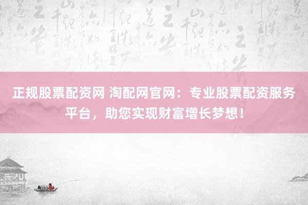 正规股票配资网 淘配网官网：专业股票配资服务平台，助您实现财富增长梦想！